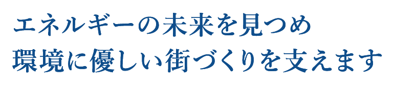 エネルギーの未来を見つめ　環境に優しい街づくりを支えます